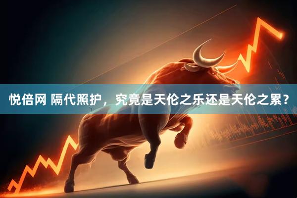 悦倍网 隔代照护，究竟是天伦之乐还是天伦之累？