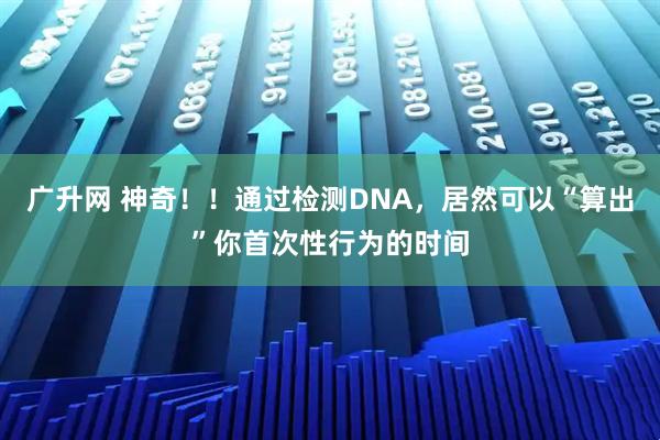广升网 神奇！！通过检测DNA，居然可以“算出”你首次性行为的时间