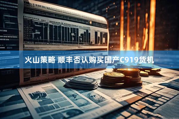 火山策略 顺丰否认购买国产C919货机