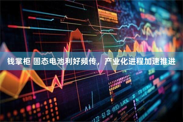 钱掌柜 固态电池利好频传，产业化进程加速推进