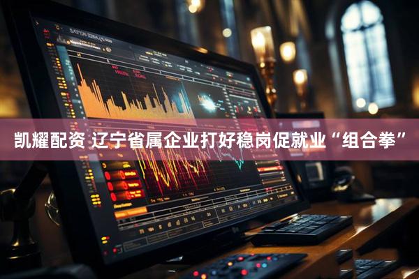 凯耀配资 辽宁省属企业打好稳岗促就业“组合拳”