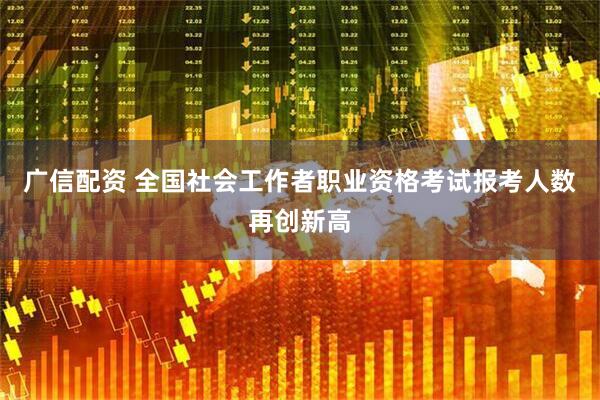 广信配资 全国社会工作者职业资格考试报考人数再创新高