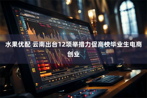 水果优配 云南出台12项举措力促高校毕业生电商创业