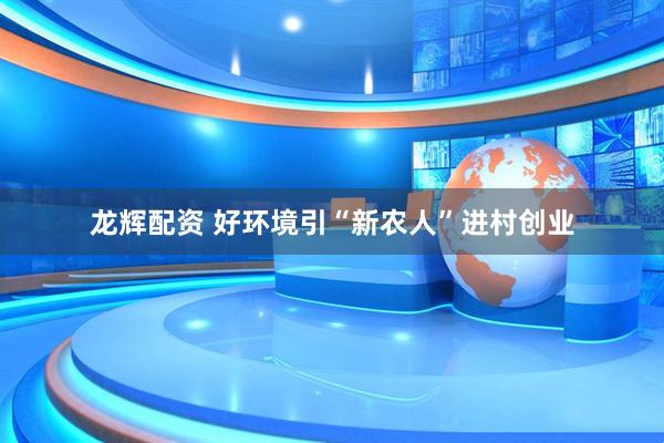 龙辉配资 好环境引“新农人”进村创业