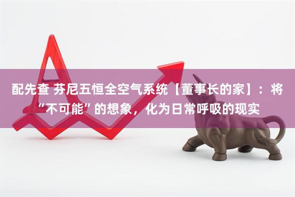 配先查 芬尼五恒全空气系统【董事长的家】：将“不可能”的想象，化为日常呼吸的现实