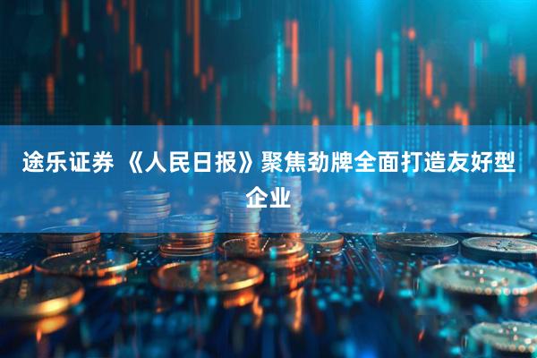 途乐证券 《人民日报》聚焦劲牌全面打造友好型企业