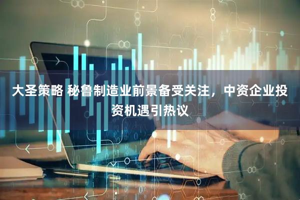 大圣策略 秘鲁制造业前景备受关注，中资企业投资机遇引热议