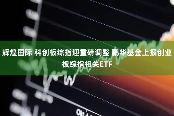 辉煌国际 科创板综指迎重磅调整 鹏华基金上报创业板综指相关ETF