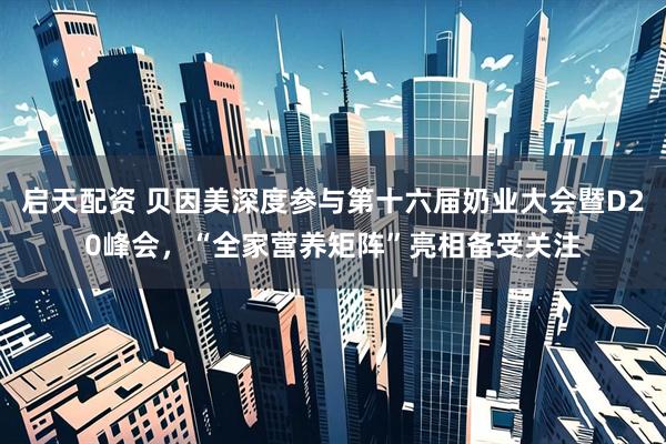 启天配资 贝因美深度参与第十六届奶业大会暨D20峰会，“全家营养矩阵”亮相备受关注