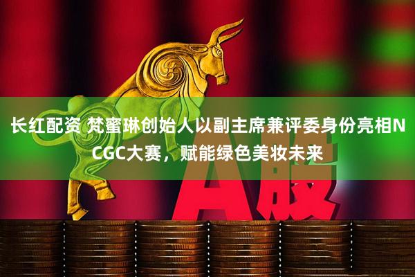 长红配资 梵蜜琳创始人以副主席兼评委身份亮相NCGC大赛，赋能绿色美妆未来