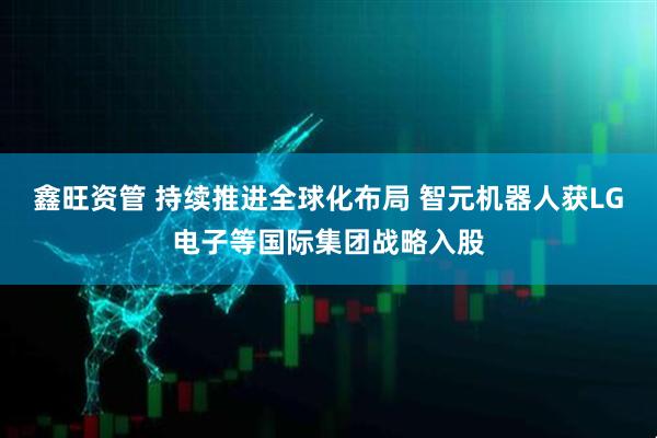 鑫旺资管 持续推进全球化布局 智元机器人获LG电子等国际集团战略入股