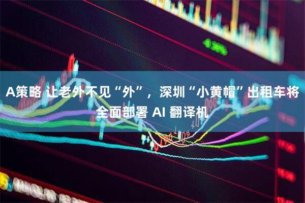A策略 让老外不见“外”，深圳“小黄帽”出租车将全面部署 AI 翻译机