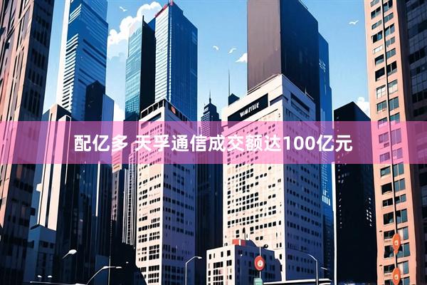 配亿多 天孚通信成交额达100亿元