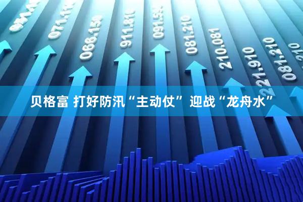 贝格富 打好防汛“主动仗” 迎战“龙舟水”