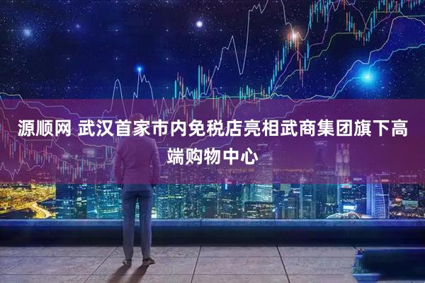 源顺网 武汉首家市内免税店亮相武商集团旗下高端购物中心