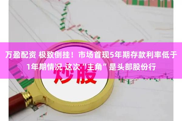 万盈配资 极致倒挂！市场首现5年期存款利率低于1年期情况 这次“主角”是头部股份行