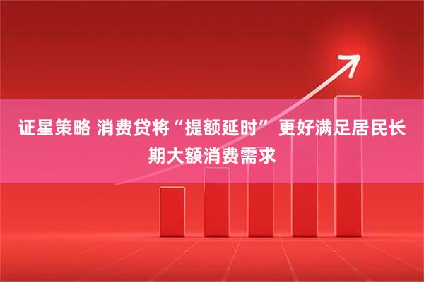 证星策略 消费贷将“提额延时” 更好满足居民长期大额消费需求