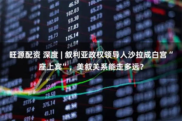旺源配资 深度 | 叙利亚政权领导人沙拉成白宫“座上宾”，美叙关系能走多远？