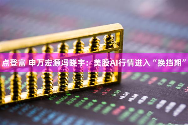点登富 申万宏源冯晓宇：美股AI行情进入“换挡期”