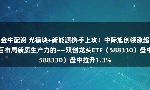 金牛配资 光模块+新能源携手上攻！中际旭创领涨超5%，百分百布局新质生产力的——双创龙头ETF（588330）盘中拉升1.3%