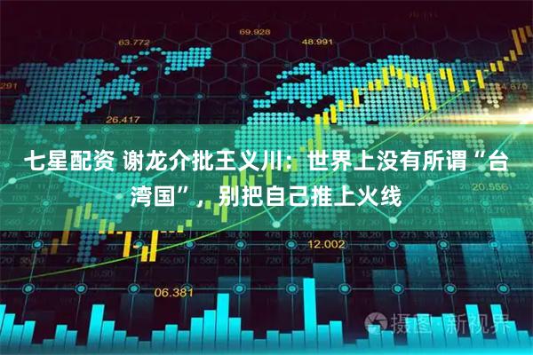 七星配资 谢龙介批王义川：世界上没有所谓“台湾国”，别把自己推上火线