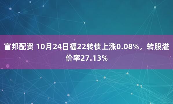 富邦配资 10月24日福22转债上涨0.08%，转股溢价率27.13%