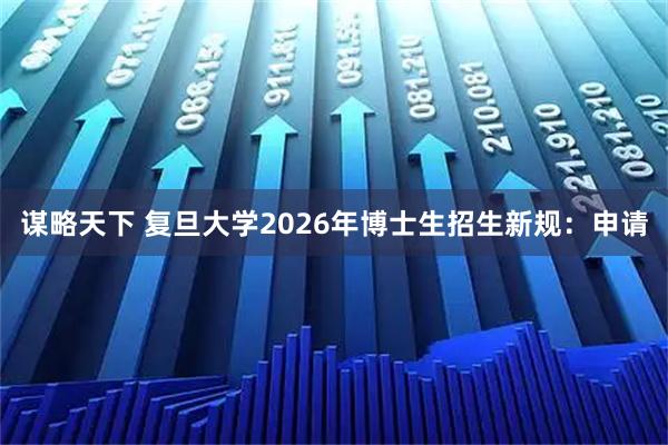 谋略天下 复旦大学2026年博士生招生新规:申请