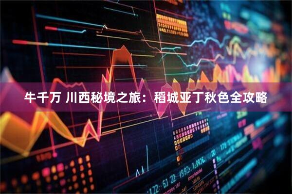 牛千万 川西秘境之旅:稻城亚丁秋色全攻略