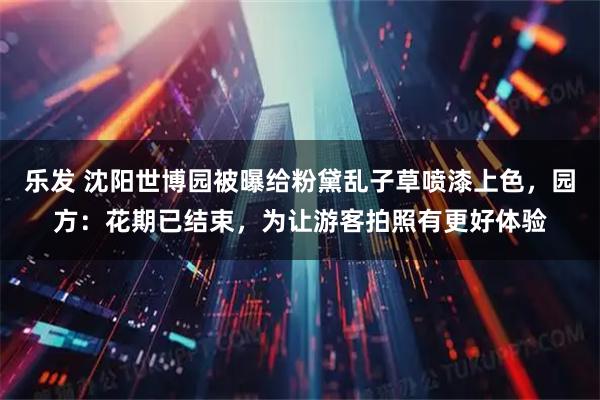 乐发 沈阳世博园被曝给粉黛乱子草喷漆上色,园方:花期已结束,为让游客拍照有更好体验