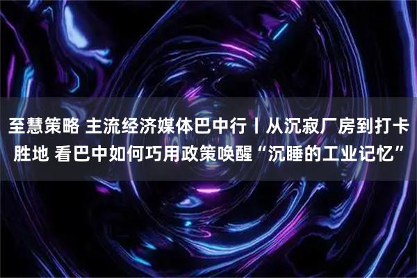 至慧策略 主流经济媒体巴中行丨从沉寂厂房到打卡胜地 看巴中如何巧用政策唤醒“沉睡的工业记忆”