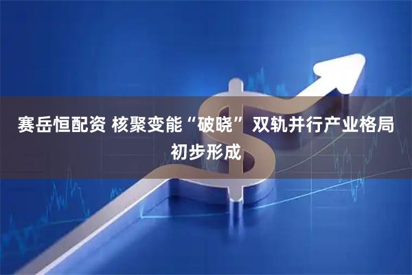 赛岳恒配资 核聚变能“破晓” 双轨并行产业格局初步形成