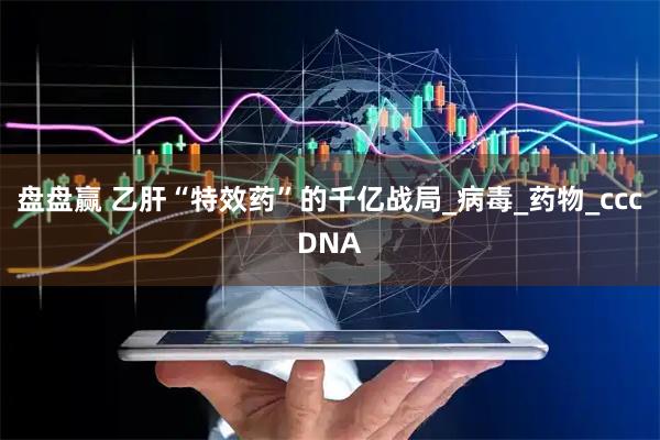 盘盘赢 乙肝“特效药”的千亿战局_病毒_药物_cccDNA