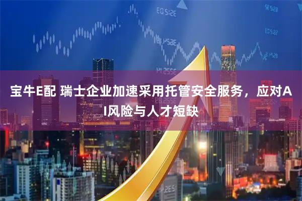 宝牛E配 瑞士企业加速采用托管安全服务，应对AI风险与人才短缺