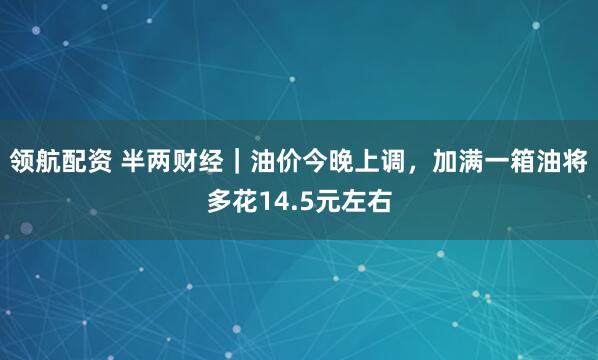领航配资 半两财经｜油价今晚上调，加满一箱油将多花14.5元左右