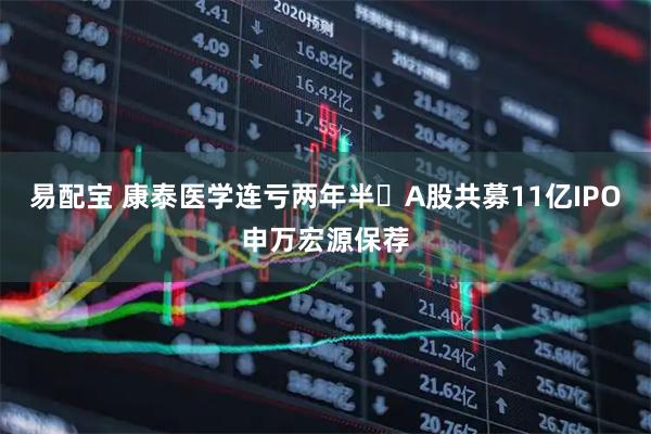 易配宝 康泰医学连亏两年半 A股共募11亿IPO申万宏源保荐