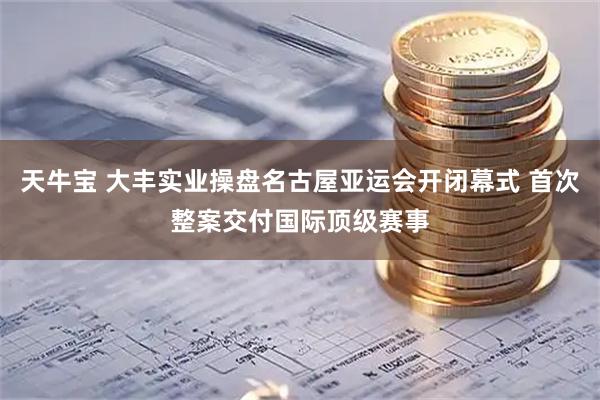 天牛宝 大丰实业操盘名古屋亚运会开闭幕式 首次整案交付国际顶级赛事