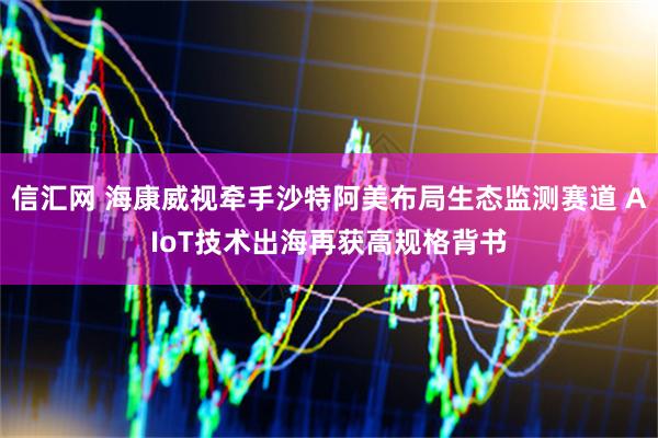 信汇网 海康威视牵手沙特阿美布局生态监测赛道 AIoT技术出海再获高规格背书